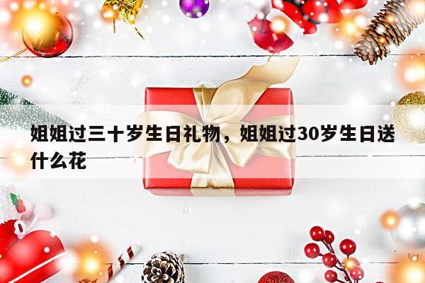 姐姐过三十岁生日礼物，姐姐过30岁生日送什么花
