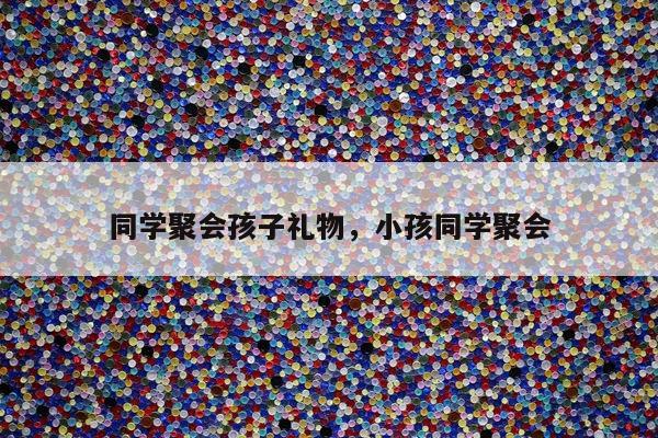 同学聚会孩子礼物，小孩同学聚会