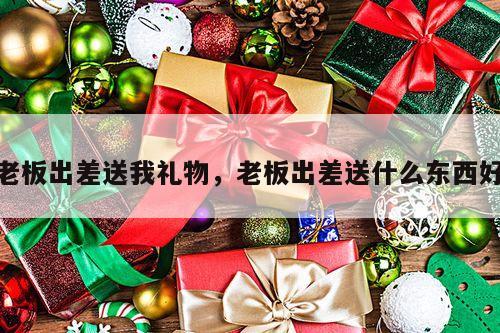 老板出差送我礼物，老板出差送什么东西好
