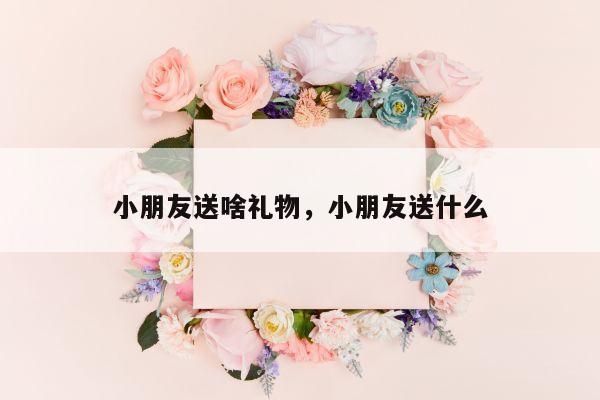 小朋友送啥礼物，小朋友送什么