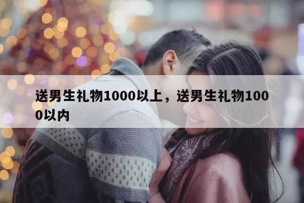 送男生礼物1000以上，送男生礼物1000以内