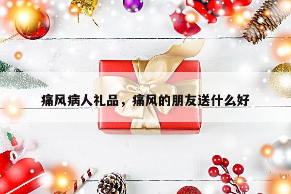 痛风病人礼品，痛风的朋友送什么好