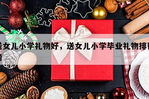 送女儿小学礼物好，送女儿小学毕业礼物排行榜