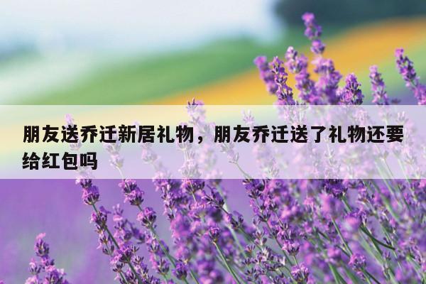 朋友送乔迁新居礼物，朋友乔迁送了礼物还要给红包吗