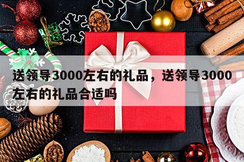 送领导3000左右的礼品，送领导3000左右的礼品合适吗