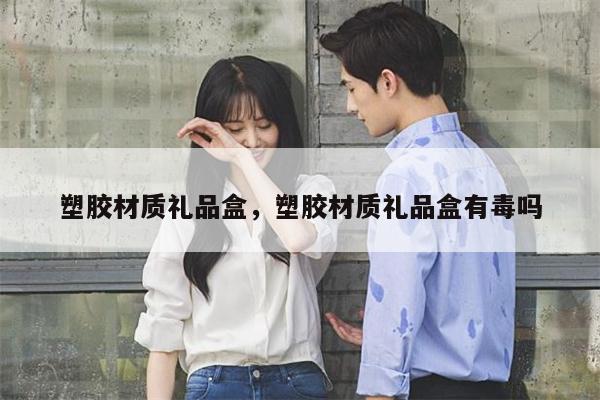塑胶材质礼品盒，塑胶材质礼品盒有毒吗