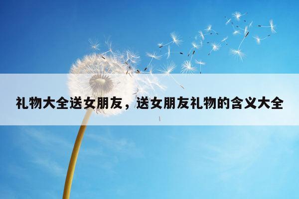 礼物大全送女朋友，送女朋友礼物的含义大全