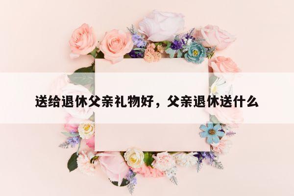 送给退休父亲礼物好，父亲退休送什么
