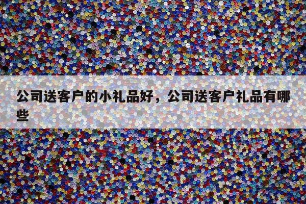 公司送客户的小礼品好，公司送客户礼品有哪些