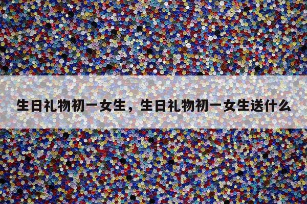 生日礼物初一女生，生日礼物初一女生送什么