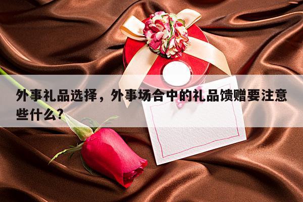 外事礼品选择，外事场合中的礼品馈赠要注意些什么?