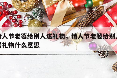 情人节老婆给别人送礼物，情人节老婆给别人送礼物什么意思