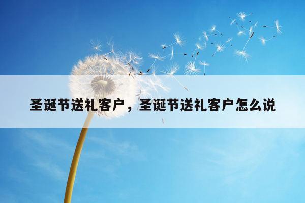 圣诞节送礼客户，圣诞节送礼客户怎么说