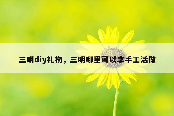 三明diy礼物，三明哪里可以拿手工活做
