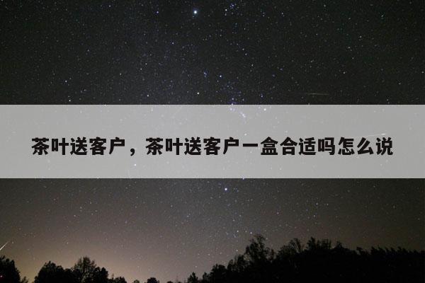 茶叶送客户，茶叶送客户一盒合适吗怎么说