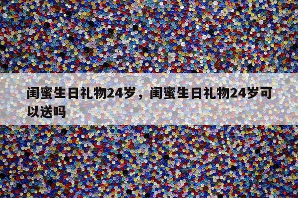 闺蜜生日礼物24岁，闺蜜生日礼物24岁可以送吗