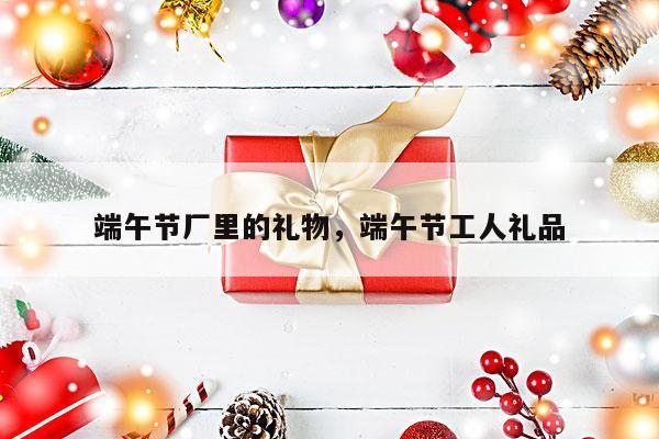 端午节厂里的礼物，端午节工人礼品