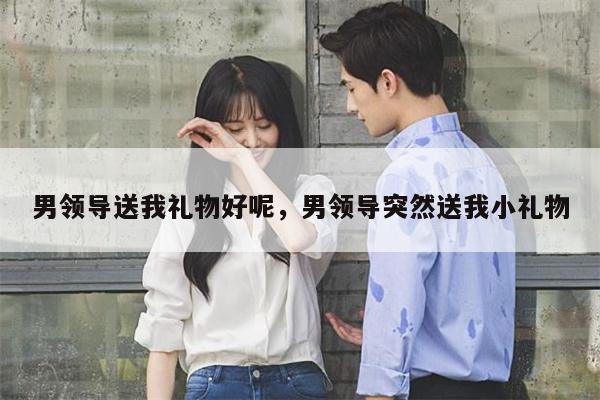 男领导送我礼物好呢，男领导突然送我小礼物