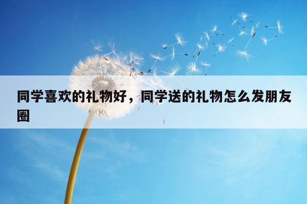 同学喜欢的礼物好，同学送的礼物怎么发朋友圈