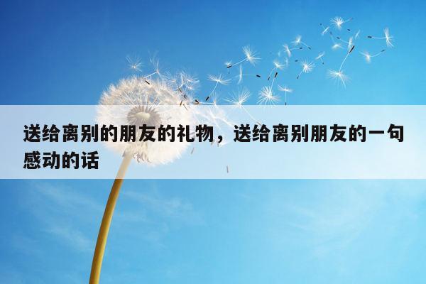 送给离别的朋友的礼物，送给离别朋友的一句感动的话