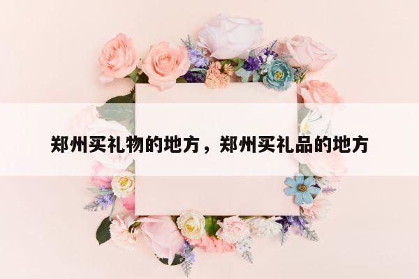 郑州买礼物的地方，郑州买礼品的地方