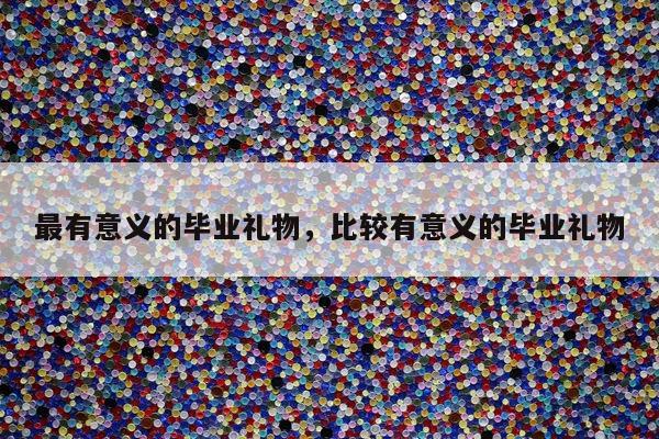 最有意义的毕业礼物，比较有意义的毕业礼物