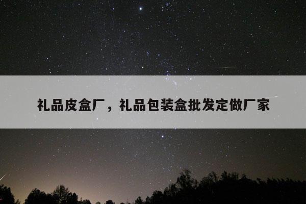 礼品皮盒厂，礼品包装盒批发定做厂家