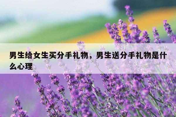 男生给女生买分手礼物，男生送分手礼物是什么心理
