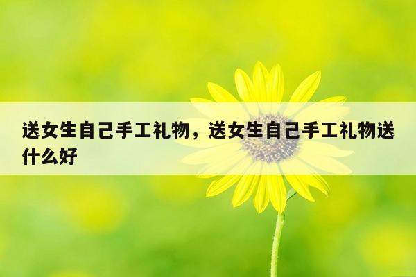 送女生自己手工礼物，送女生自己手工礼物送什么好
