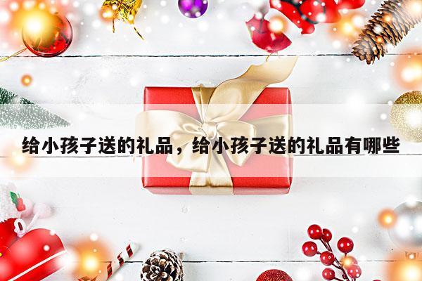 给小孩子送的礼品，给小孩子送的礼品有哪些