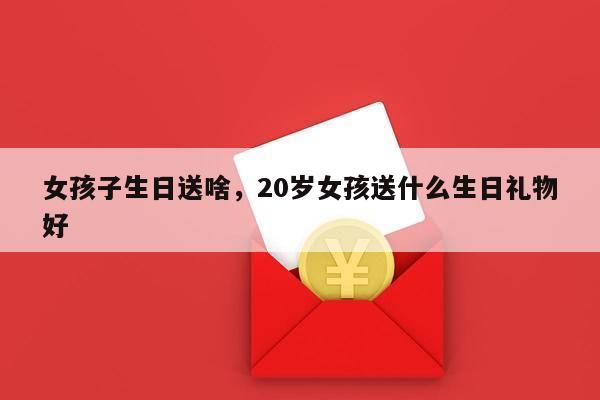 女孩子生日送啥，20岁女孩送什么生日礼物好