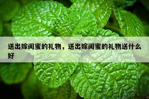 送出嫁闺蜜的礼物，送出嫁闺蜜的礼物送什么好