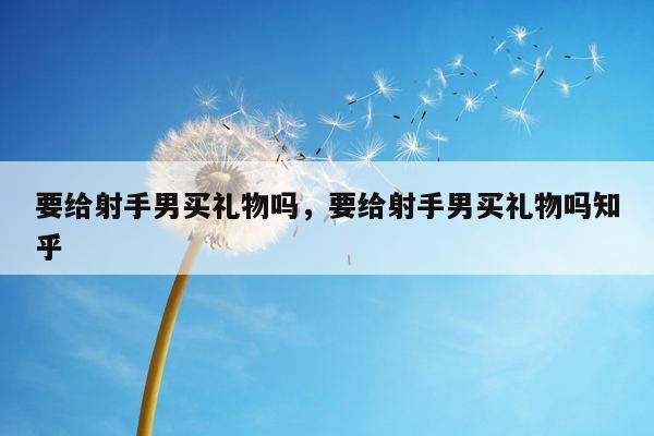 要给射手男买礼物吗，要给射手男买礼物吗知乎