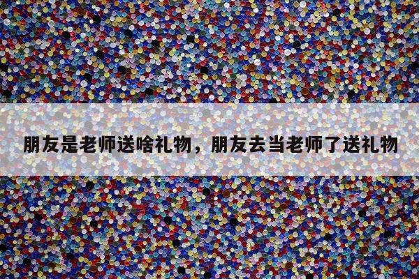 朋友是老师送啥礼物，朋友去当老师了送礼物