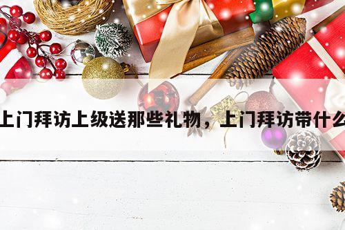 上门拜访上级送那些礼物，上门拜访带什么