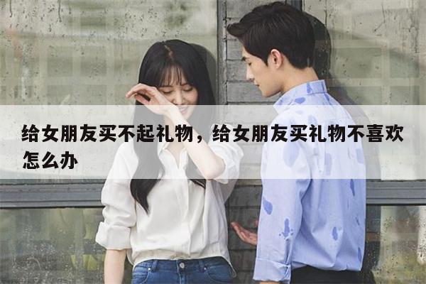 给女朋友买不起礼物，给女朋友买礼物不喜欢怎么办