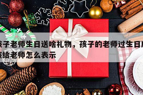 孩子老师生日送啥礼物，孩子的老师过生日应该给老师怎么表示
