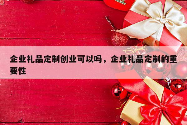 企业礼品定制创业可以吗，企业礼品定制的重要性
