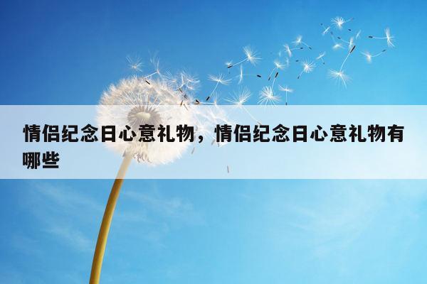情侣纪念日心意礼物，情侣纪念日心意礼物有哪些