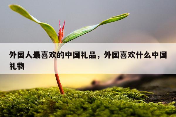 外国人最喜欢的中国礼品，外国喜欢什么中国礼物