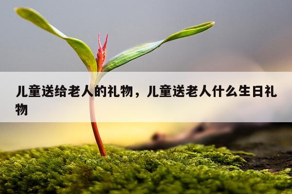 儿童送给老人的礼物，儿童送老人什么生日礼物