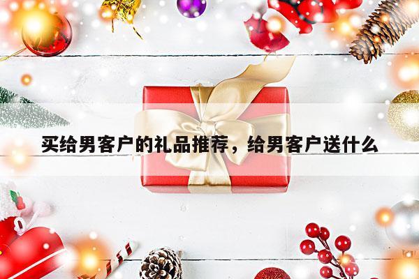 买给男客户的礼品推荐，给男客户送什么