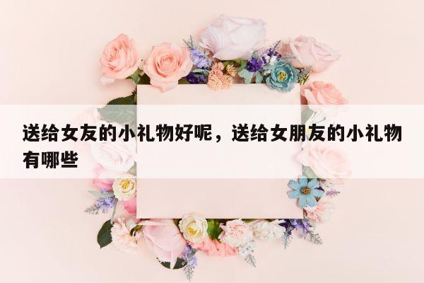 送给女友的小礼物好呢，送给女朋友的小礼物有哪些