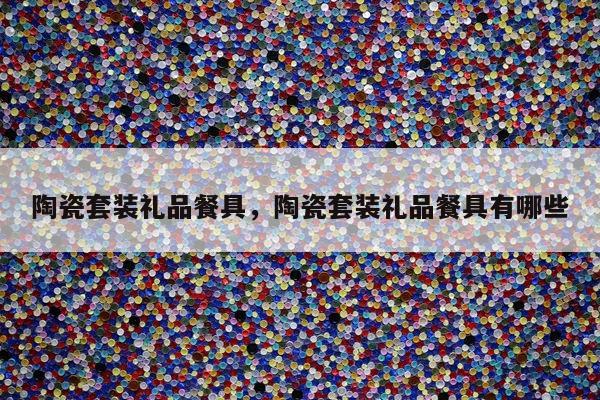陶瓷套装礼品餐具，陶瓷套装礼品餐具有哪些