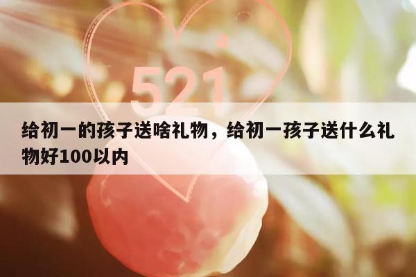 给初一的孩子送啥礼物，给初一孩子送什么礼物好100以内