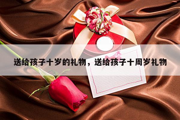 送给孩子十岁的礼物，送给孩子十周岁礼物