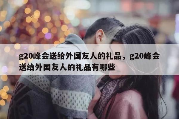 g20峰会送给外国友人的礼品，g20峰会送给外国友人的礼品有哪些