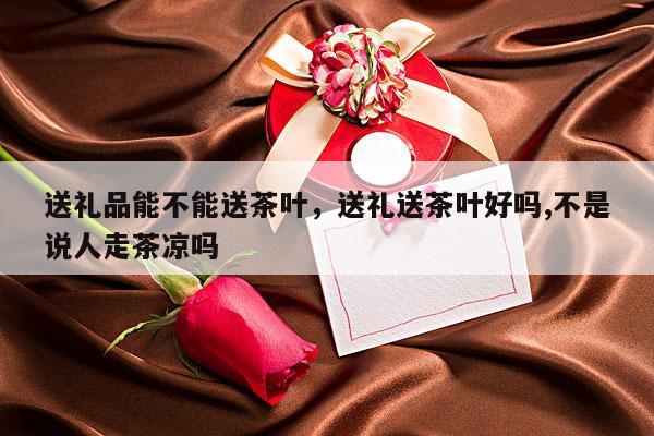 送礼品能不能送茶叶，送礼送茶叶好吗,不是说人走茶凉吗