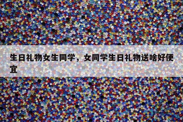 生日礼物女生同学，女同学生日礼物送啥好便宜