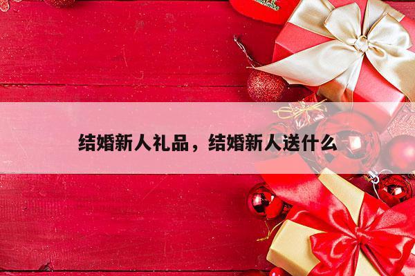 结婚新人礼品，结婚新人送什么